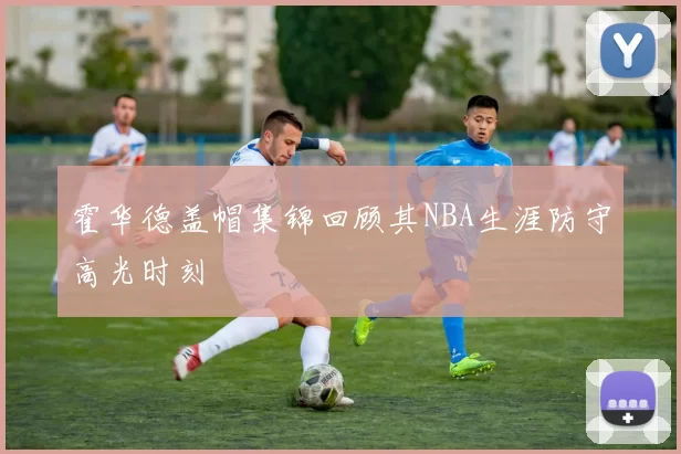 霍华德盖帽集锦回顾其NBA生涯防守高光时刻
