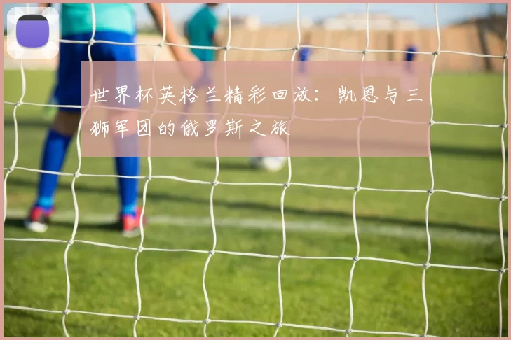 世界杯英格兰精彩回放:凯恩与三狮军团的俄罗斯之旅