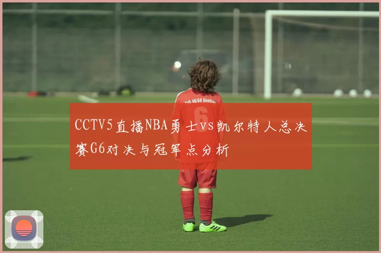 CCTV5直播NBA勇士vs凯尔特人总决赛G6对决与冠军点分析