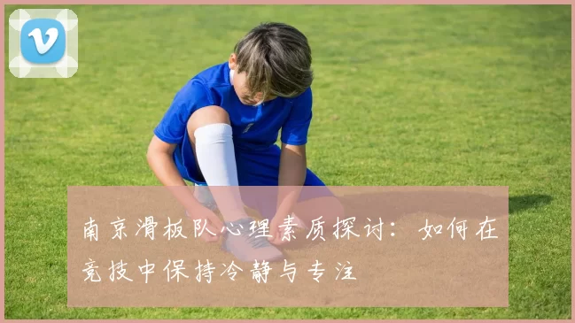 南京滑板队心理素质探讨:如何在竞技中保持冷静与专注