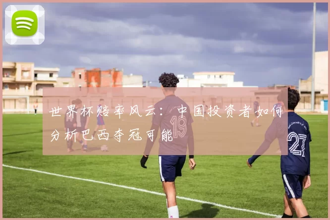 世界杯赔率风云:中国投资者如何分析巴西夺冠可能