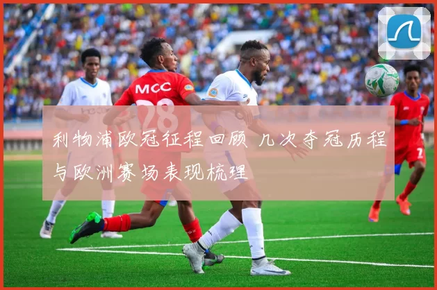 利物浦欧冠征程回顾 几次夺冠历程与欧洲赛场表现梳理