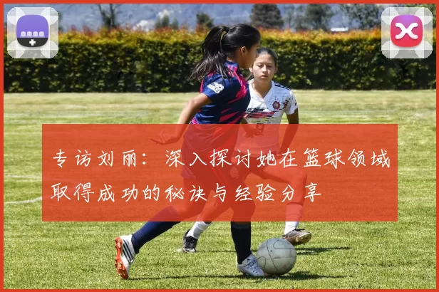 专访刘丽：深入探讨她在篮球领域取得成功的秘诀与经验分享