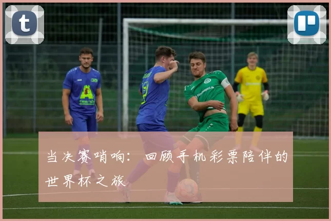 当决赛哨响:回顾手机彩票陪伴的世界杯之旅