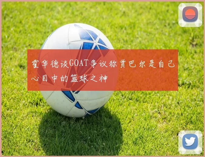 霍华德谈GOAT争议称贾巴尔是自己心目中的篮球之神