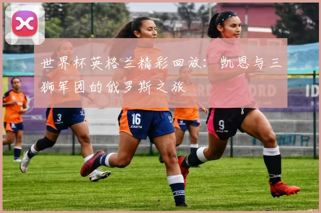 世界杯英格兰精彩回放:凯恩与三狮军团的俄罗斯之旅