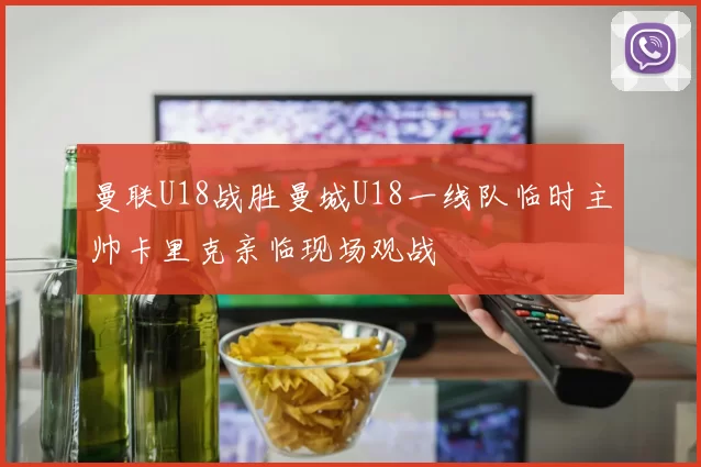 曼联U18战胜曼城U18一线队临时主帅卡里克亲临现场观战