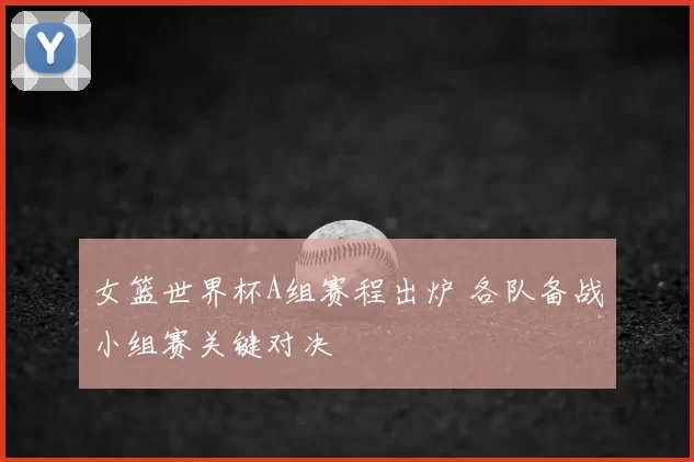 女篮世界杯A组赛程出炉 各队备战小组赛关键对决