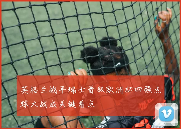 英格兰战平瑞士晋级欧洲杯四强点球大战成关键看点