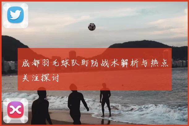 成都羽毛球队盯防战术解析与热点关注探讨