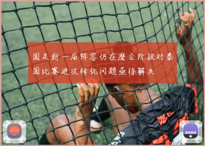 国足新一届阵容仍在磨合阶段对泰国比赛进攻转化问题亟待解决