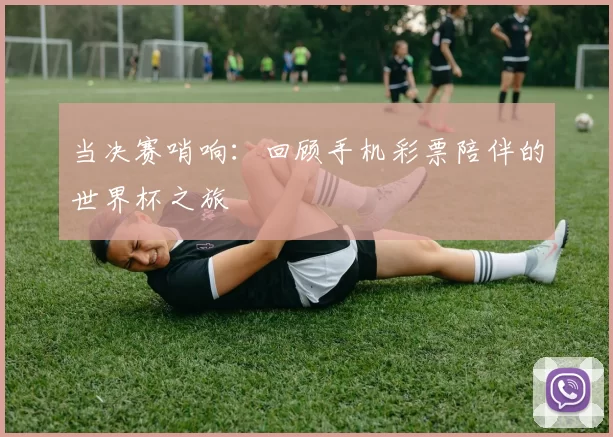 当决赛哨响:回顾手机彩票陪伴的世界杯之旅