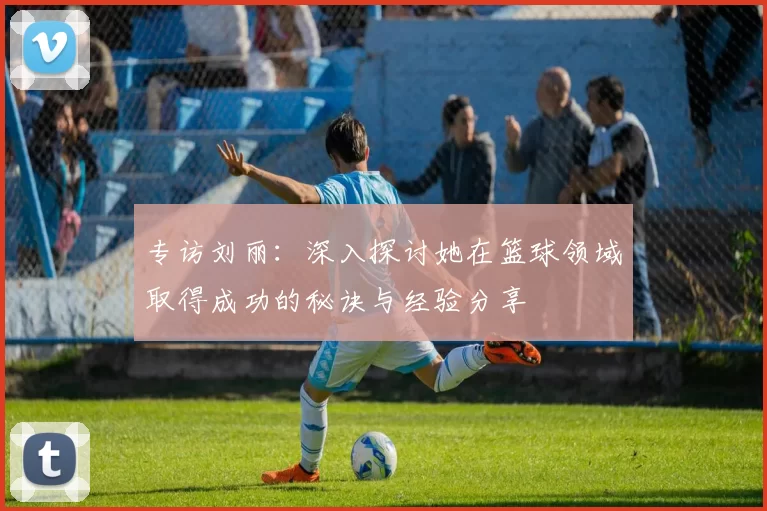 专访刘丽：深入探讨她在篮球领域取得成功的秘诀与经验分享