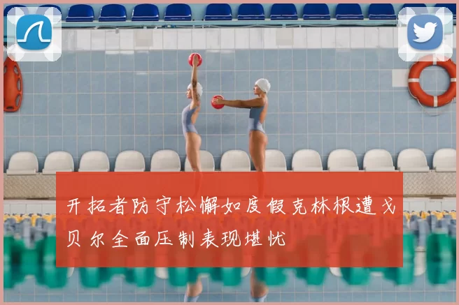 开拓者防守松懈如度假克林根遭戈贝尔全面压制表现堪忧