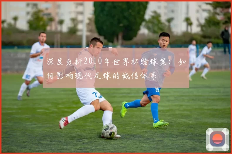 深度分析2010年世界杯赌球案:如何影响现代足球的诚信体系