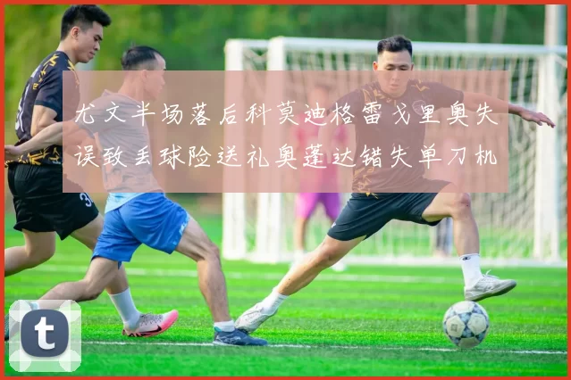 尤文半场落后科莫迪格雷戈里奥失误致丢球险送礼奥蓬达错失单刀机会