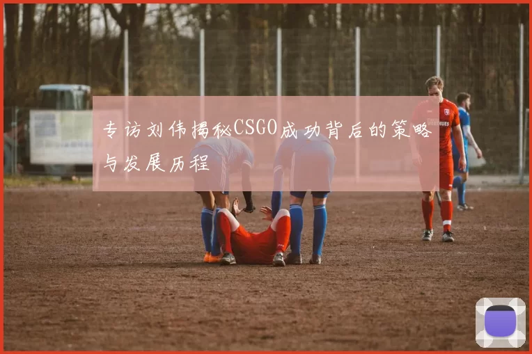 专访刘伟揭秘CSGO成功背后的策略与发展历程