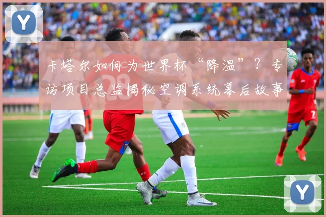 卡塔尔如何为世界杯“降温”？专访项目总监揭秘空调系统幕后故事