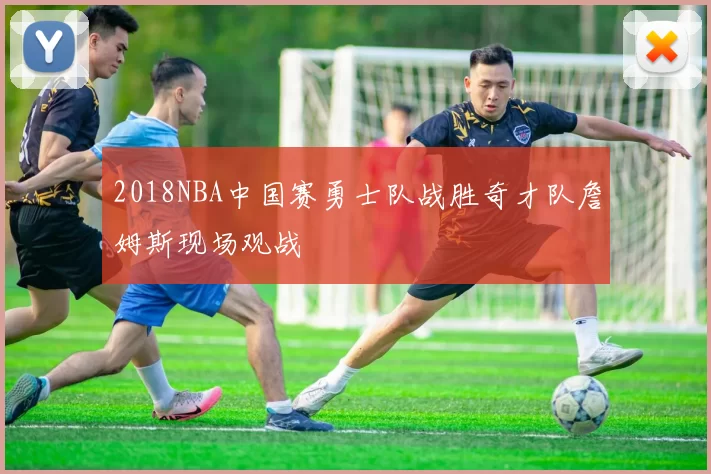 2018NBA中国赛勇士队战胜奇才队詹姆斯现场观战