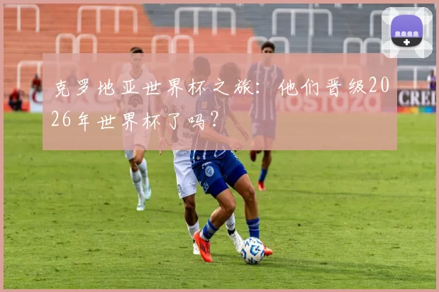 克罗地亚世界杯之旅:他们晋级2026年世界杯了吗?