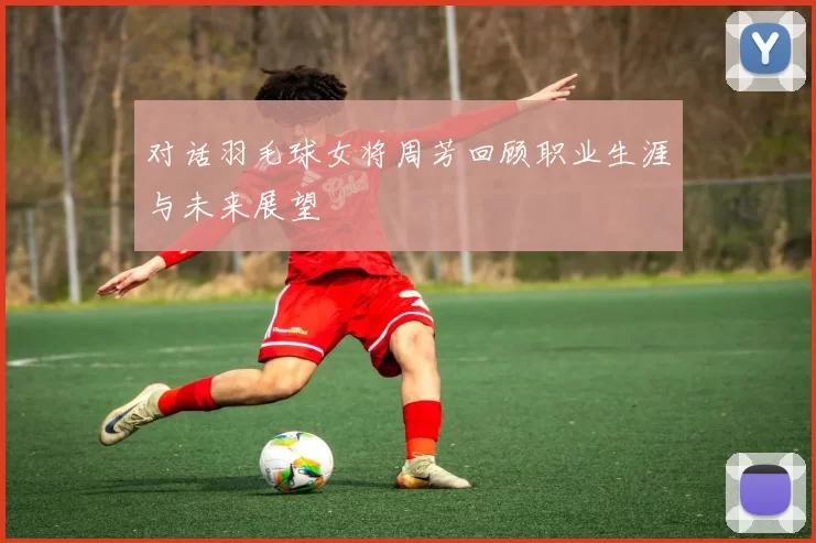 对话羽毛球女将周芳回顾职业生涯与未来展望