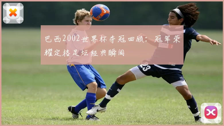 巴西2002世界杯夺冠回顾：冠军荣耀定格足坛经典瞬间