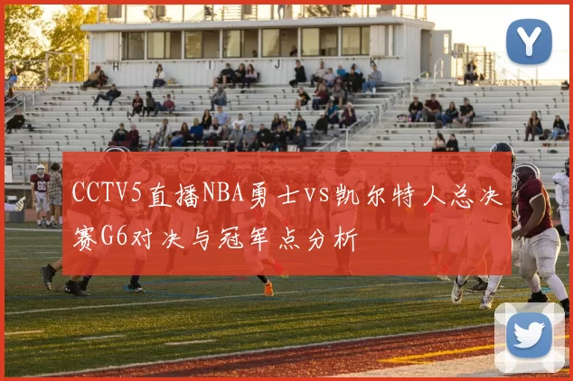 CCTV5直播NBA勇士vs凯尔特人总决赛G6对决与冠军点分析