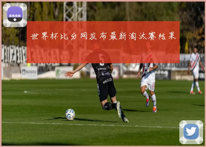 世界杯比分网发布最新淘汰赛结果