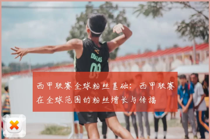西甲联赛全球粉丝基础：西甲联赛在全球范围的粉丝增长与传播