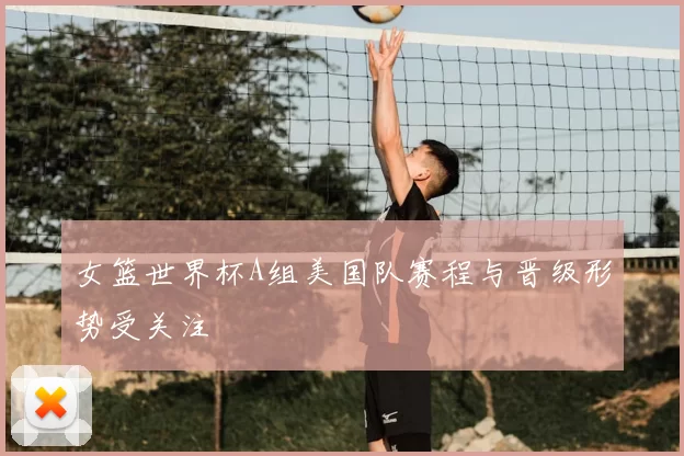 女篮世界杯A组美国队赛程与晋级形势受关注