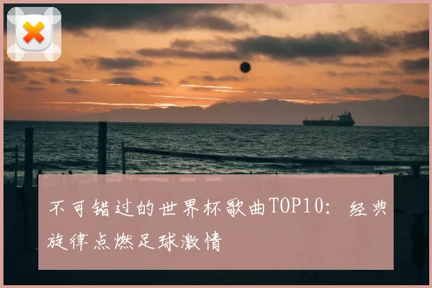 不可错过的世界杯歌曲TOP10:经典旋律点燃足球激情
