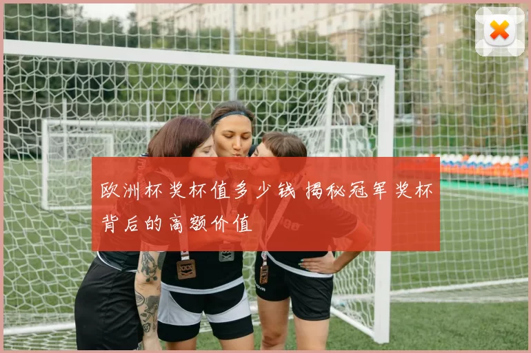 欧洲杯奖杯值多少钱 揭秘冠军奖杯背后的高额价值