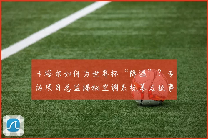 卡塔尔如何为世界杯“降温”?专访项目总监揭秘空调系统幕后故事