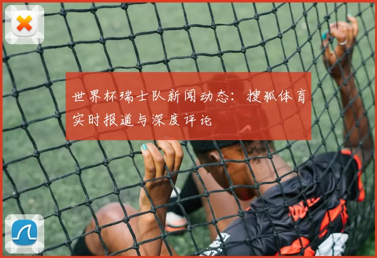 世界杯瑞士队新闻动态：搜狐体育实时报道与深度评论