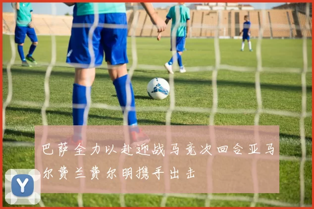 巴萨全力以赴迎战马竞次回合亚马尔费兰费尔明携手出击