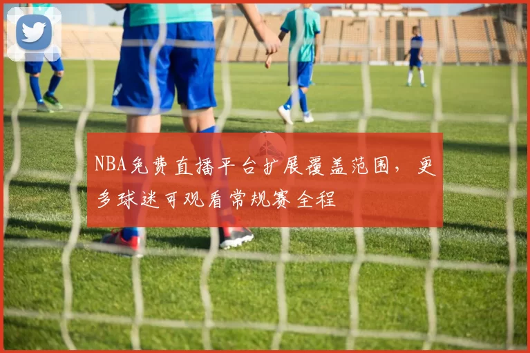NBA免费直播平台扩展覆盖范围，更多球迷可观看常规赛全程