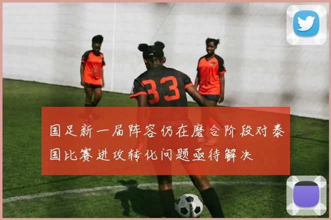 国足新一届阵容仍在磨合阶段对泰国比赛进攻转化问题亟待解决