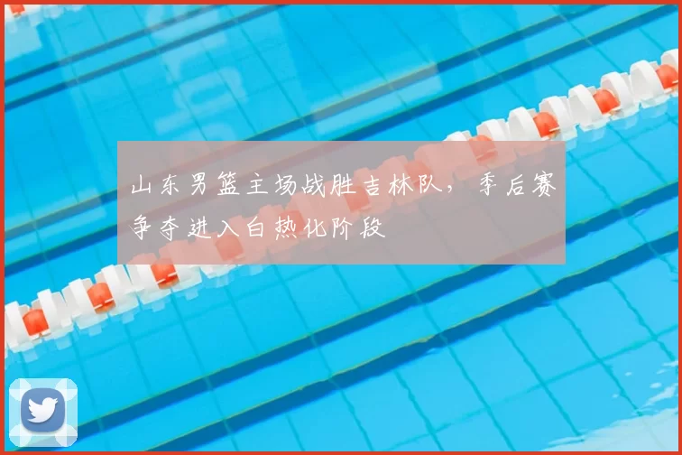 山东男篮主场战胜吉林队，季后赛争夺进入白热化阶段