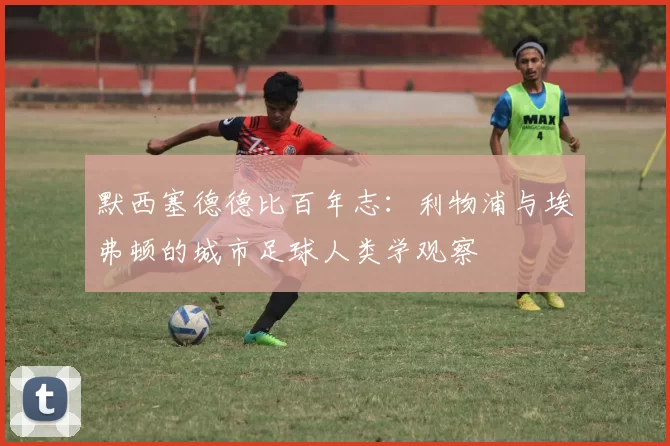 默西塞德德比百年志：利物浦与埃弗顿的城市足球人类学观察