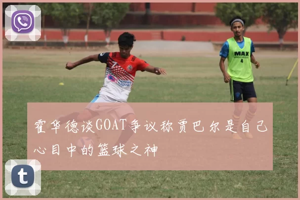 霍华德谈GOAT争议称贾巴尔是自己心目中的篮球之神
