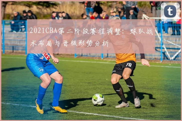 2021CBA第二阶段赛程调整：球队战术布局与晋级形势分析