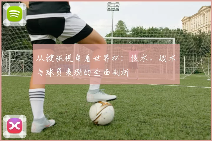 从搜狐视角看世界杯：技术、战术与球员表现的全面剖析