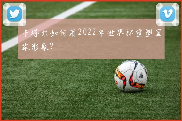 卡塔尔如何用2022年世界杯重塑国家形象？