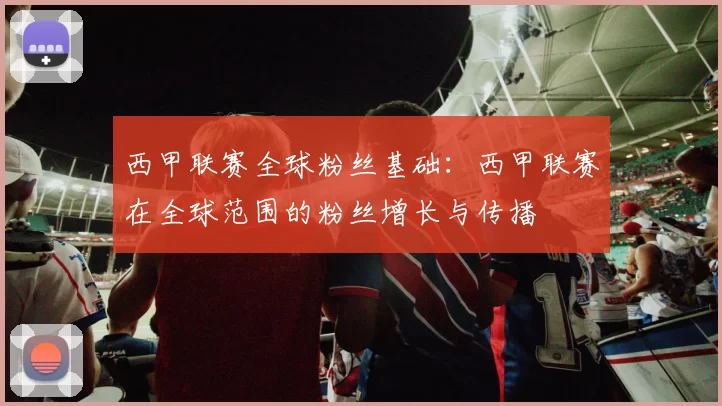 西甲联赛全球粉丝基础：西甲联赛在全球范围的粉丝增长与传播