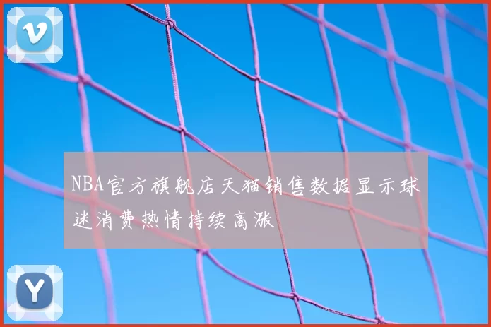 NBA官方旗舰店天猫销售数据显示球迷消费热情持续高涨