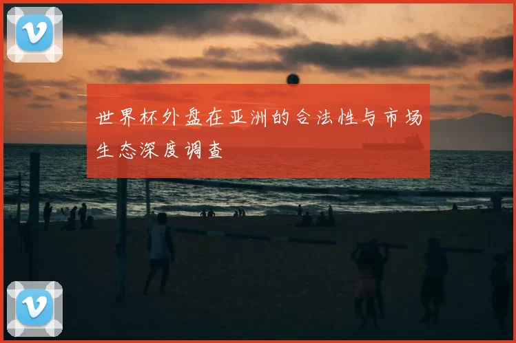 世界杯外盘在亚洲的合法性与市场生态深度调查